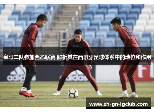 皇马二队参加西乙联赛 解析其在西班牙足球体系中的地位和作用