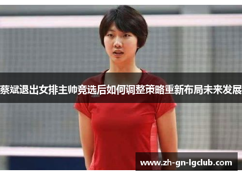 蔡斌退出女排主帅竞选后如何调整策略重新布局未来发展 蔡斌退出女排主帅竞选后如何调整策略重新布局未来发展