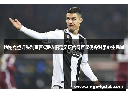 哈谢克点评失利直言C罗依旧是足坛传奇巨星仍令对手心生忌惮 哈谢克点评失利直言C罗依旧是足坛传奇巨星仍令对手心生忌惮