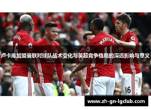 卢卡库加盟曼联对球队战术变化与英超竞争格局的深远影响与意义 卢卡库加盟曼联对球队战术变化与英超竞争格局的深远影响与意义