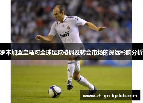 罗本加盟皇马对全球足球格局及转会市场的深远影响分析 罗本加盟皇马对全球足球格局及转会市场的深远影响分析