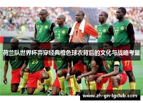 荷兰队世界杯弃穿经典橙色球衣背后的文化与战略考量 荷兰队世界杯弃穿经典橙色球衣背后的文化与战略考量