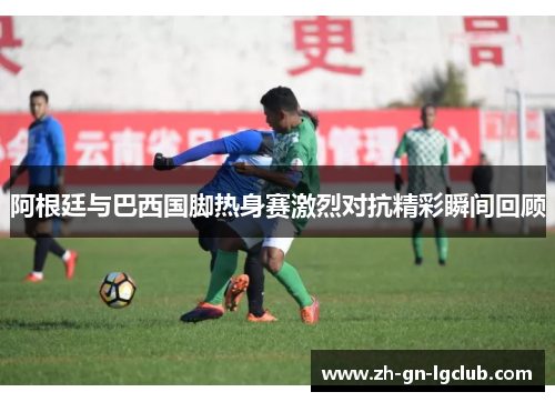 阿根廷与巴西国脚热身赛激烈对抗精彩瞬间回顾 阿根廷与巴西国脚热身赛激烈对抗精彩瞬间回顾