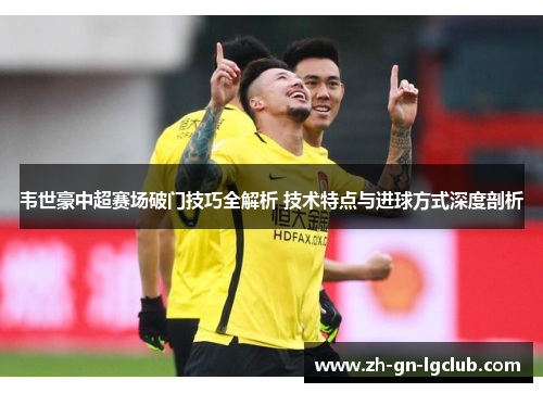 韦世豪中超赛场破门技巧全解析 技术特点与进球方式深度剖析 韦世豪中超赛场破门技巧全解析 技术特点与进球方式深度剖析