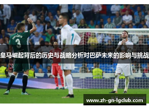 皇马崛起背后的历史与战略分析对巴萨未来的影响与挑战 皇马崛起背后的历史与战略分析对巴萨未来的影响与挑战