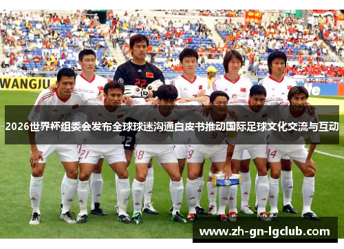 2026世界杯组委会发布全球球迷沟通白皮书推动国际足球文化交流与互动