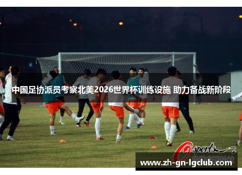 中国足协派员考察北美2026世界杯训练设施 助力备战新阶段