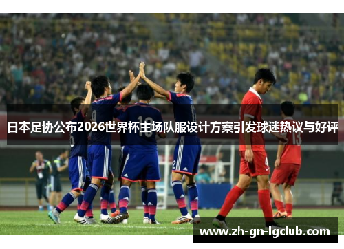 日本足协公布2026世界杯主场队服设计方案引发球迷热议与好评