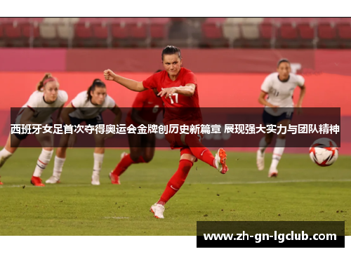西班牙女足首次夺得奥运会金牌创历史新篇章 展现强大实力与团队精神