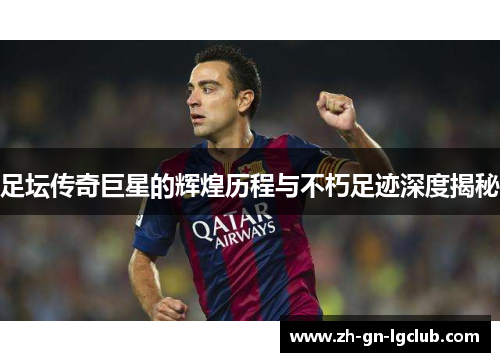 足坛传奇巨星的辉煌历程与不朽足迹深度揭秘