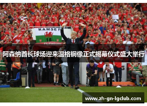 阿森纳酋长球场迎来温格铜像正式揭幕仪式盛大举行
