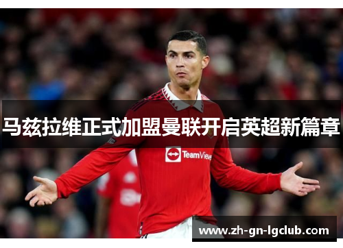 马兹拉维正式加盟曼联开启英超新篇章 马兹拉维正式加盟曼联开启英超新篇章