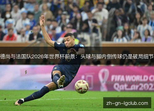 德尚与法国队2026年世界杯前景：头球与脚内侧传球仍是破局细节